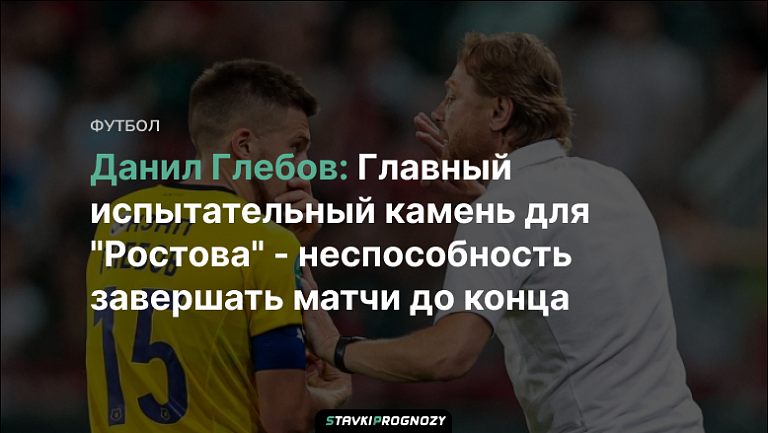 Данил Глебов: Главный испытательный камень для "Ростова" - неспособность завершать матчи до конца